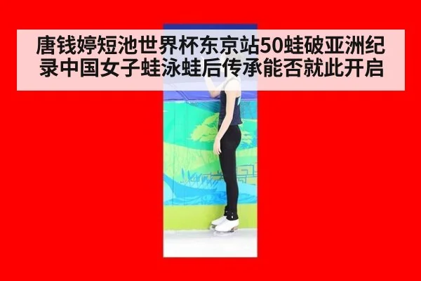 唐钱婷短池世界杯东京站50蛙破亚洲纪录中国女子蛙泳蛙后传承能否就此开启